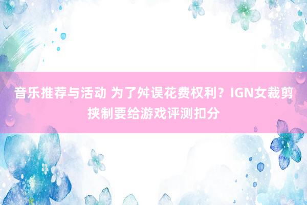 音乐推荐与活动 为了舛误花费权利？IGN女裁剪挟制要给游戏评测扣分