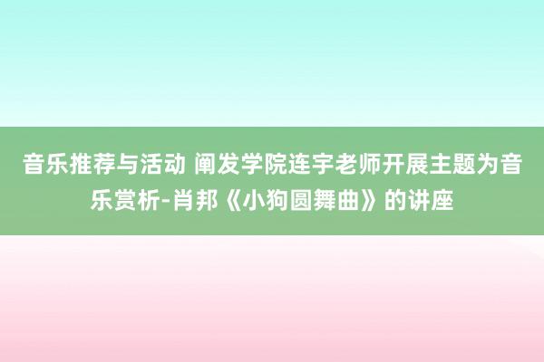 音乐推荐与活动 阐发学院连宇老师开展主题为音乐赏析-肖邦《小狗圆舞曲》的讲座