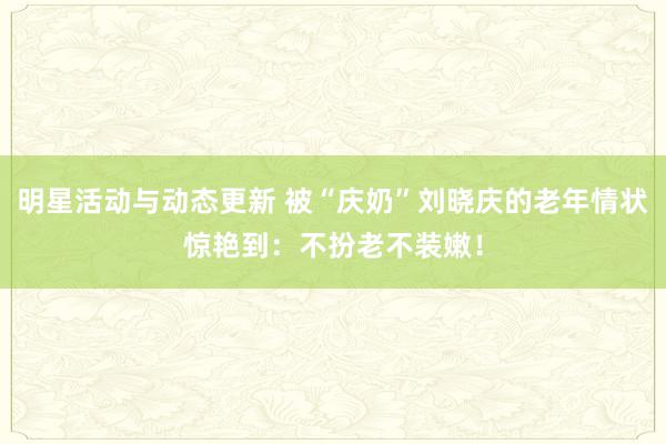 明星活动与动态更新 被“庆奶”刘晓庆的老年情状惊艳到：不扮老不装嫩！