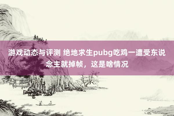 游戏动态与评测 绝地求生pubg吃鸡一遭受东说念主就掉帧，这是啥情况