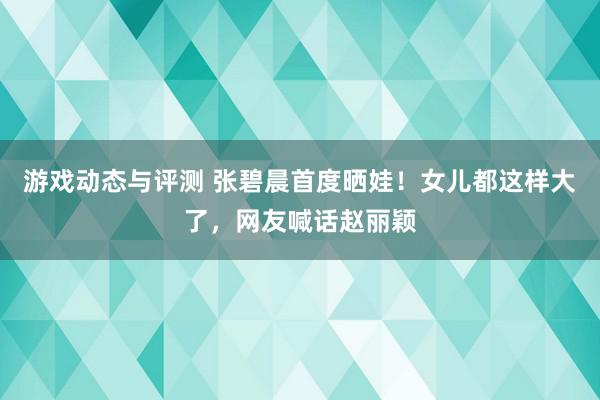 游戏动态与评测 张碧晨首度晒娃！女儿都这样大了，网友喊话赵丽颖