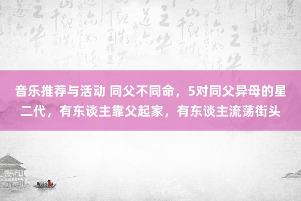 音乐推荐与活动 同父不同命，5对同父异母的星二代，有东谈主靠父起家，有东谈主流荡街头