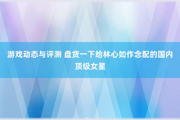 游戏动态与评测 盘货一下给林心如作念配的国内顶级女星