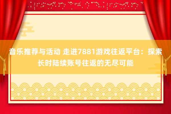 音乐推荐与活动 走进7881游戏往返平台：探索长时陆续账号往返的无尽可能