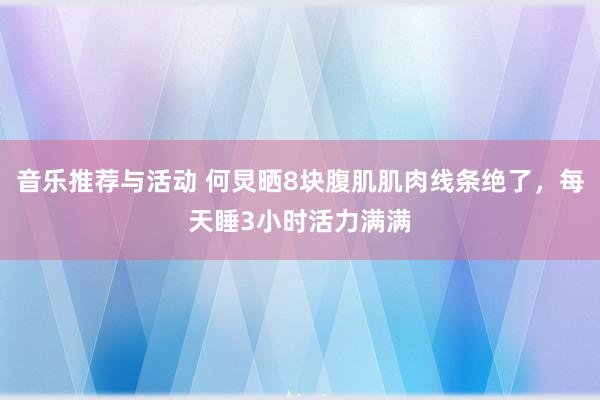 音乐推荐与活动 何炅晒8块腹肌肌肉线条绝了，每天睡3小时活力满满