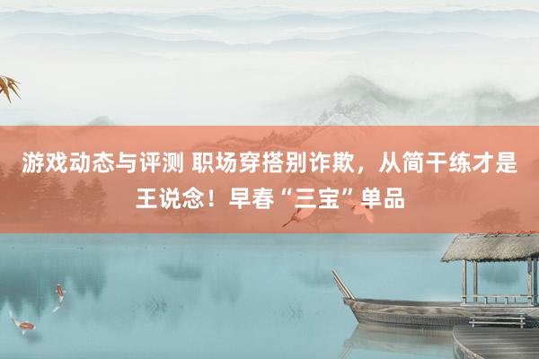 游戏动态与评测 职场穿搭别诈欺，从简干练才是王说念！早春“三宝”单品