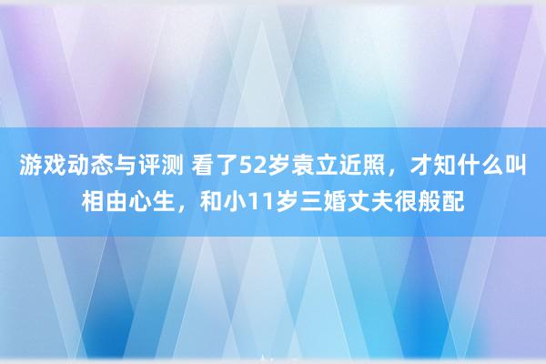 游戏动态与评测 看了52岁袁立近照，才知什么叫相由心生，和小11岁三婚丈夫很般配