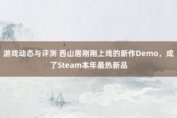 游戏动态与评测 西山居刚刚上线的新作Demo，成了Steam本年最热新品