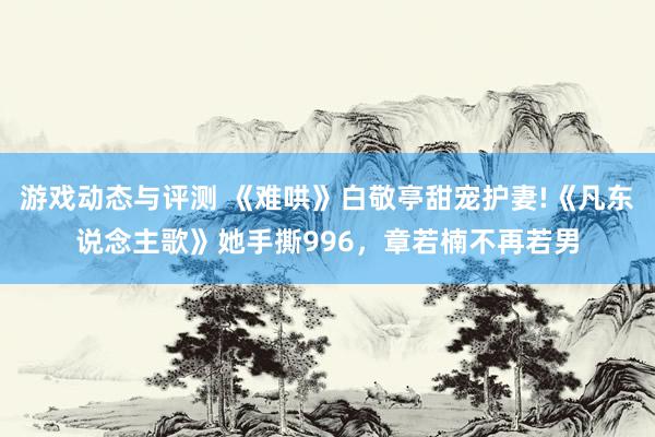 游戏动态与评测 《难哄》白敬亭甜宠护妻!《凡东说念主歌》她手撕996，章若楠不再若男