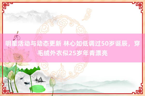 明星活动与动态更新 林心如低调过50岁诞辰，穿毛绒外衣似25岁年青漂亮