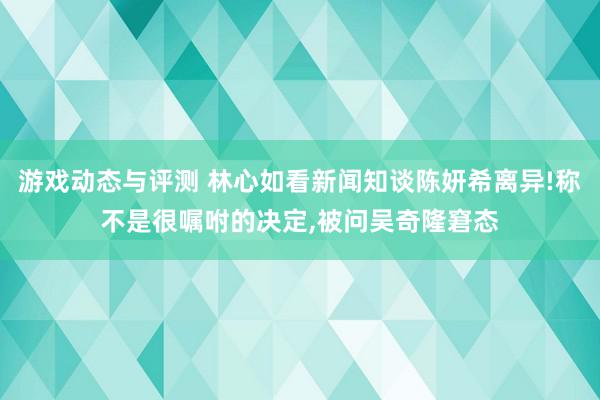 游戏动态与评测 林心如看新闻知谈陈妍希离异!称不是很嘱咐的决定,被问吴奇隆窘态