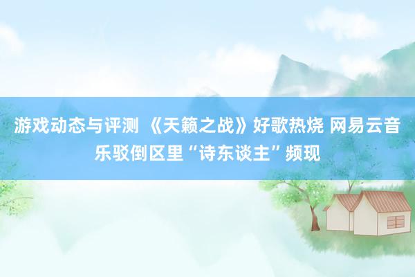 游戏动态与评测 《天籁之战》好歌热烧 网易云音乐驳倒区里“诗东谈主”频现