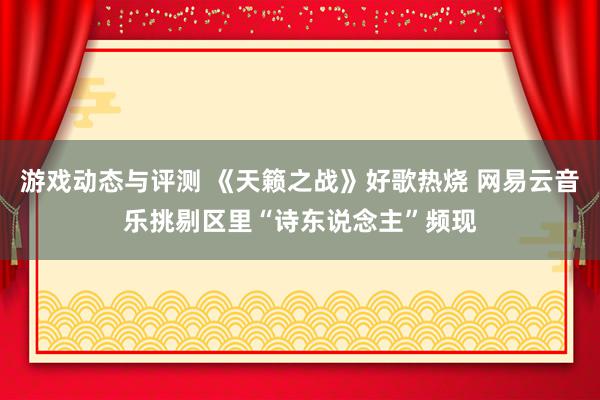 游戏动态与评测 《天籁之战》好歌热烧 网易云音乐挑剔区里“诗东说念主”频现