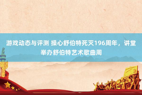 游戏动态与评测 操心舒伯特死灭196周年，讲堂举办舒伯特艺术歌曲周