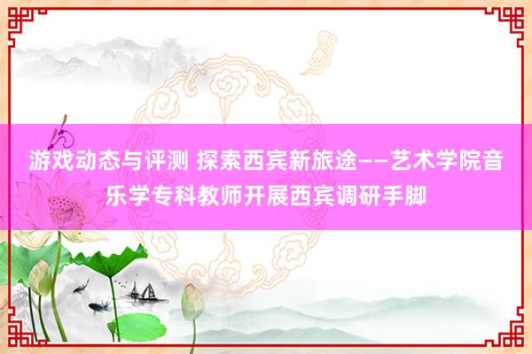 游戏动态与评测 探索西宾新旅途——艺术学院音乐学专科教师开展西宾调研手脚