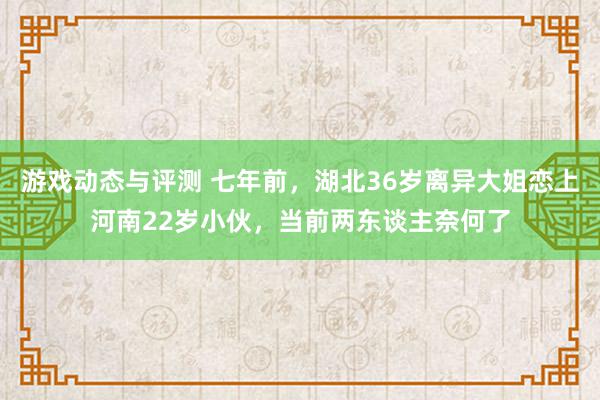 游戏动态与评测 七年前，湖北36岁离异大姐恋上河南22岁小伙，当前两东谈主奈何了