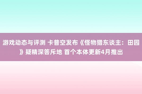 游戏动态与评测 卡普空发布《怪物猎东谈主：田园》疑精深答斥地 首个本体更新4月推出