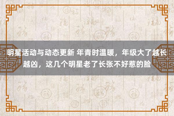 明星活动与动态更新 年青时温暖，年级大了越长越凶，这几个明星老了长张不好惹的脸