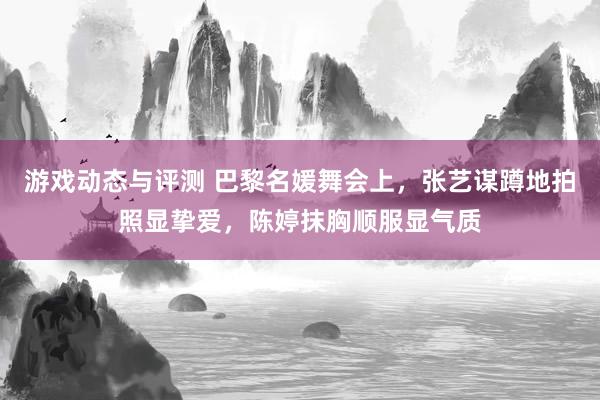 游戏动态与评测 巴黎名媛舞会上，张艺谋蹲地拍照显挚爱，陈婷抹胸顺服显气质