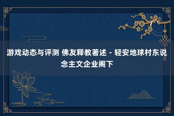 游戏动态与评测 佛友释教著述－轻安地球村东说念主文企业阁下