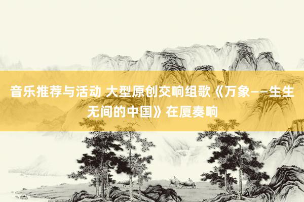 音乐推荐与活动 大型原创交响组歌《万象——生生无间的中国》在厦奏响