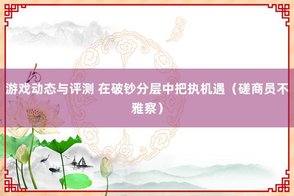 游戏动态与评测 在破钞分层中把执机遇（磋商员不雅察）