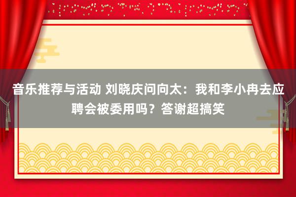 音乐推荐与活动 刘晓庆问向太：我和李小冉去应聘会被委用吗？答谢超搞笑