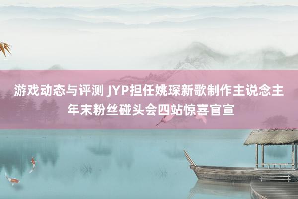 游戏动态与评测 JYP担任姚琛新歌制作主说念主 年末粉丝碰头会四站惊喜官宣