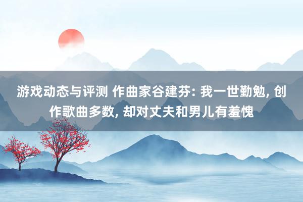 游戏动态与评测 作曲家谷建芬: 我一世勤勉, 创作歌曲多数, 却对丈夫和男儿有羞愧