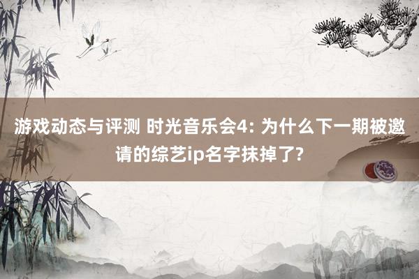 游戏动态与评测 时光音乐会4: 为什么下一期被邀请的综艺ip名字抹掉了?