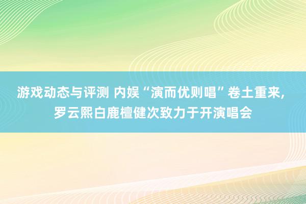 游戏动态与评测 内娱“演而优则唱”卷土重来, 罗云熙白鹿檀健次致力于开演唱会