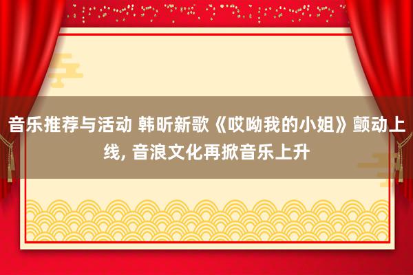 音乐推荐与活动 韩昕新歌《哎呦我的小姐》颤动上线, 音浪文化再掀音乐上升