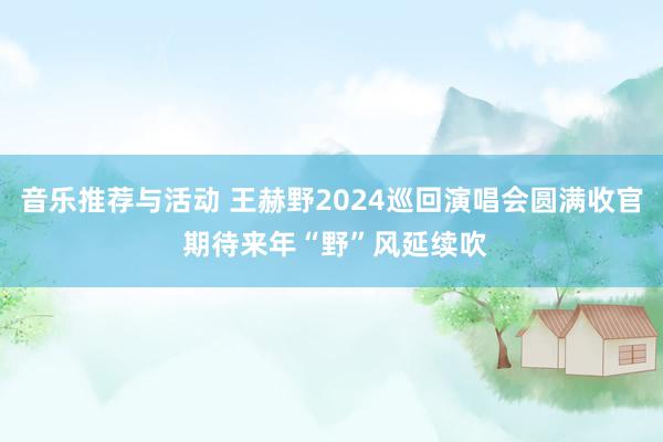 音乐推荐与活动 王赫野2024巡回演唱会圆满收官 期待来年“野”风延续吹