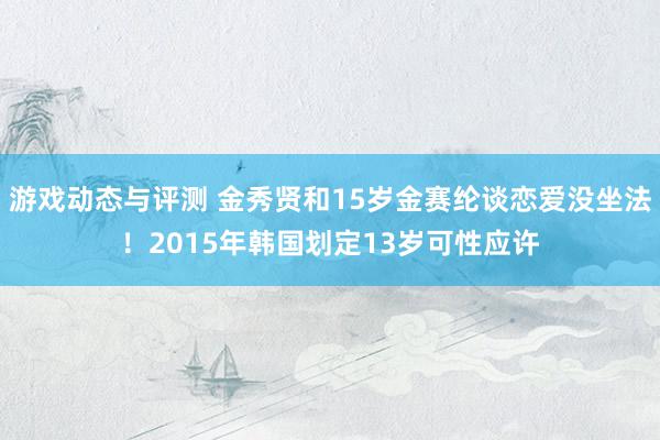 游戏动态与评测 金秀贤和15岁金赛纶谈恋爱没坐法！2015年韩国划定13岁可性应许