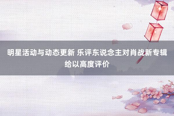 明星活动与动态更新 乐评东说念主对肖战新专辑给以高度评价