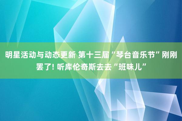 明星活动与动态更新 第十三届“琴台音乐节”刚刚罢了! 听库伦奇斯去去“班味儿”