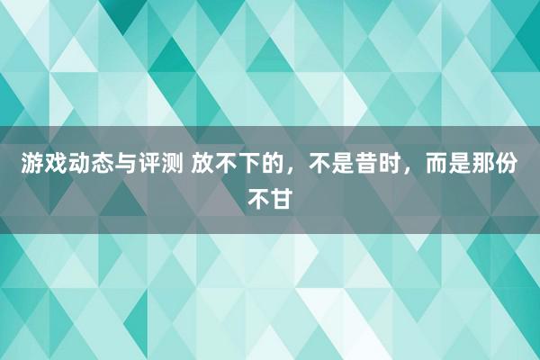 游戏动态与评测 放不下的，不是昔时，而是那份不甘