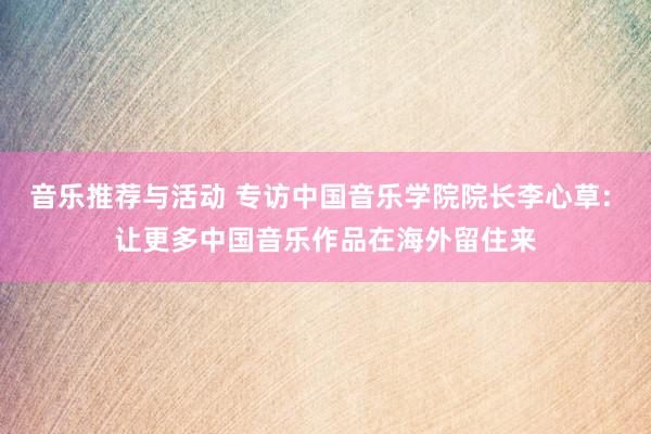 音乐推荐与活动 专访中国音乐学院院长李心草: 让更多中国音乐作品在海外留住来