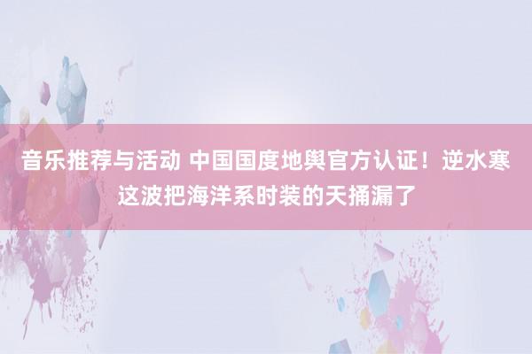 音乐推荐与活动 中国国度地舆官方认证！逆水寒这波把海洋系时装的天捅漏了