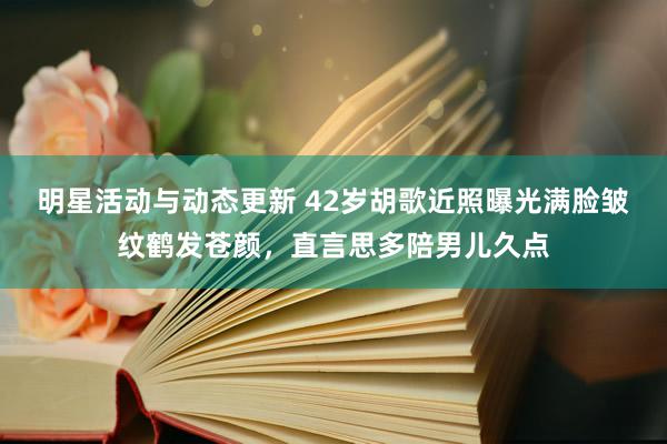 明星活动与动态更新 42岁胡歌近照曝光满脸皱纹鹤发苍颜，直言思多陪男儿久点