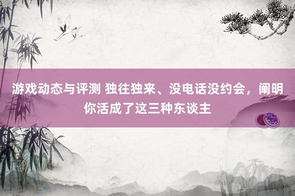 游戏动态与评测 独往独来、没电话没约会，阐明你活成了这三种东谈主