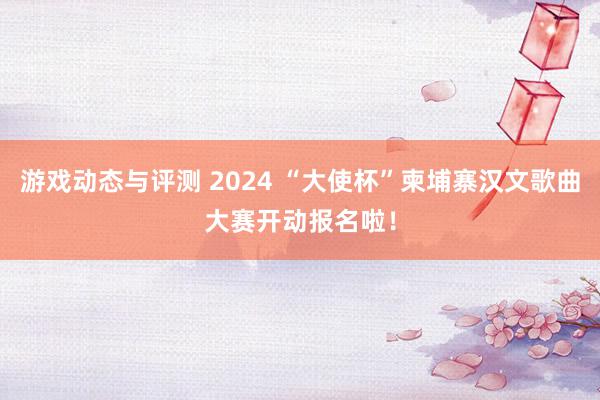 游戏动态与评测 2024 “大使杯”柬埔寨汉文歌曲大赛开动报名啦！