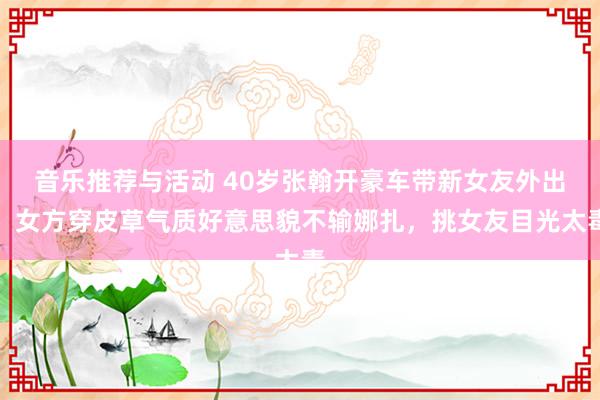 音乐推荐与活动 40岁张翰开豪车带新女友外出，女方穿皮草气质好意思貌不输娜扎，挑女友目光太毒