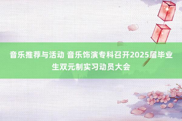 音乐推荐与活动 音乐饰演专科召开2025届毕业生双元制实习动员大会