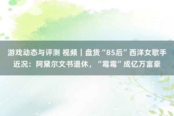 游戏动态与评测 视频｜盘货“85后”西洋女歌手近况：阿黛尔文书退休，“霉霉”成亿万富豪