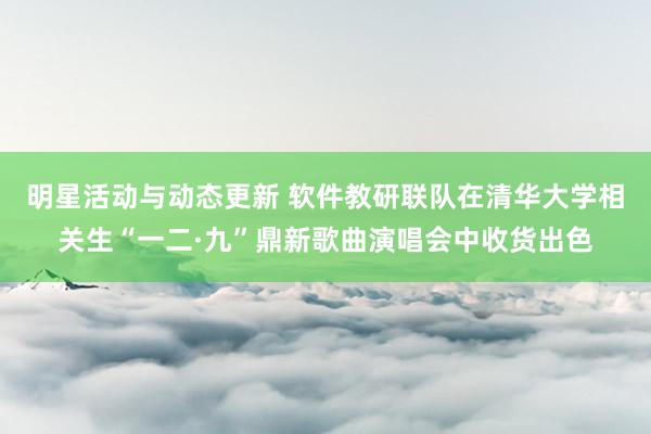 明星活动与动态更新 软件教研联队在清华大学相关生“一二·九”鼎新歌曲演唱会中收货出色