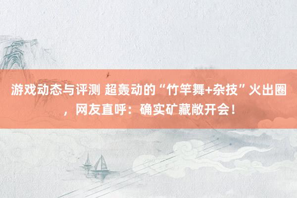 游戏动态与评测 超轰动的“竹竿舞+杂技”火出圈，网友直呼：确实矿藏敞开会！