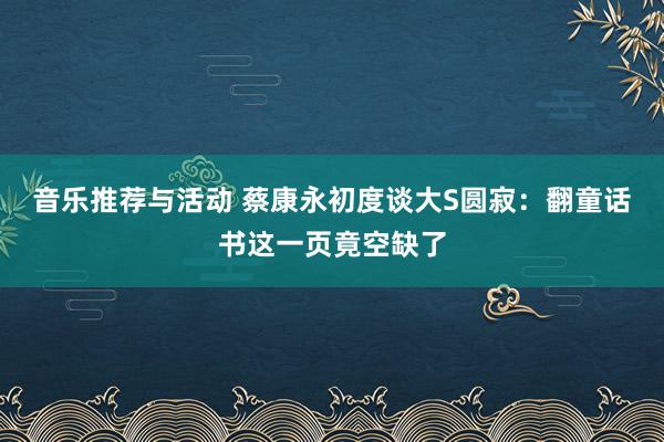 音乐推荐与活动 蔡康永初度谈大S圆寂：翻童话书这一页竟空缺了