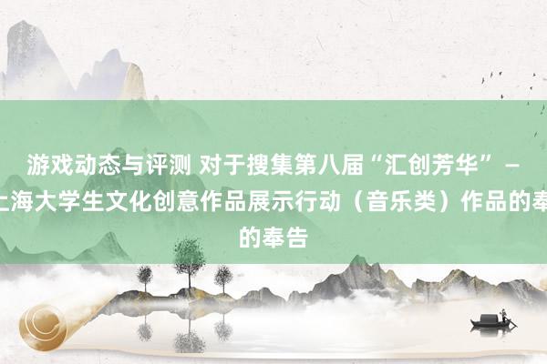 游戏动态与评测 对于搜集第八届“汇创芳华” ——上海大学生文化创意作品展示行动（音乐类）作品的奉告