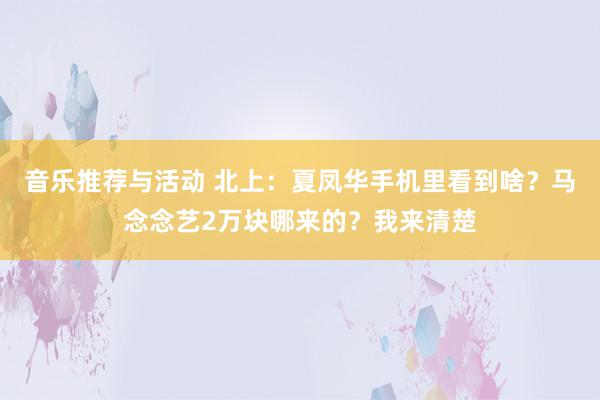 音乐推荐与活动 北上：夏凤华手机里看到啥？马念念艺2万块哪来的？我来清楚